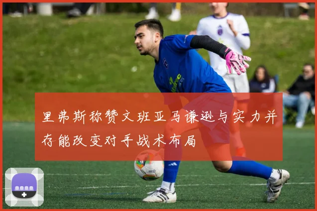 里弗斯称赞文班亚马谦逊与实力并存能改变对手战术布局