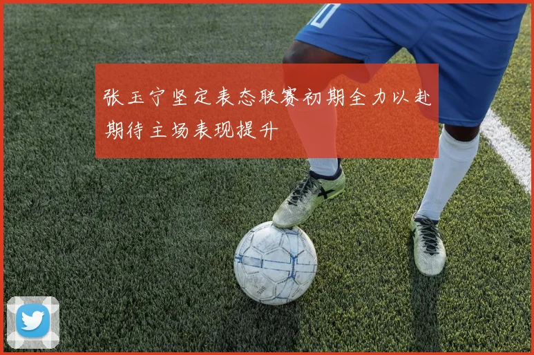 张玉宁坚定表态联赛初期全力以赴期待主场表现提升