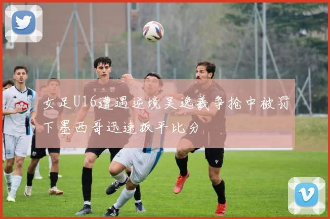 女足U16遭遇逆境吴逸羲争抢中被罚下墨西哥迅速扳平比分