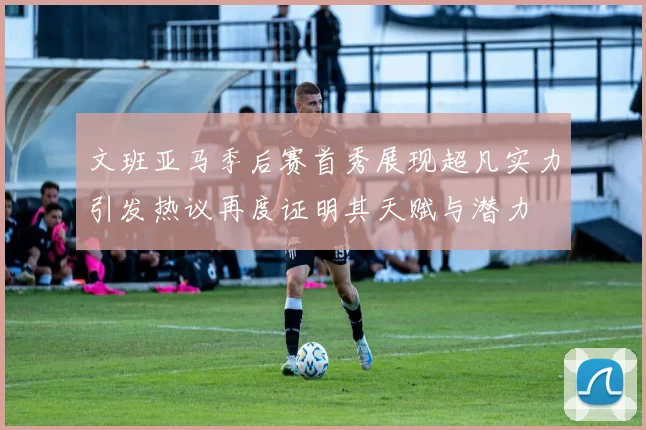 文班亚马季后赛首秀展现超凡实力引发热议再度证明其天赋与潜力