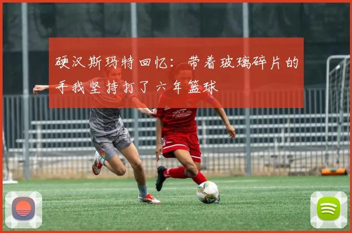 硬汉斯玛特回忆：带着玻璃碎片的手我坚持打了六年篮球