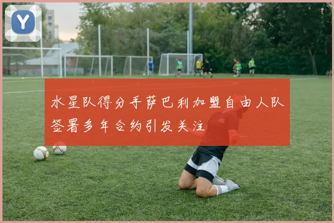 水星队得分手萨巴利加盟自由人队签署多年合约引发关注