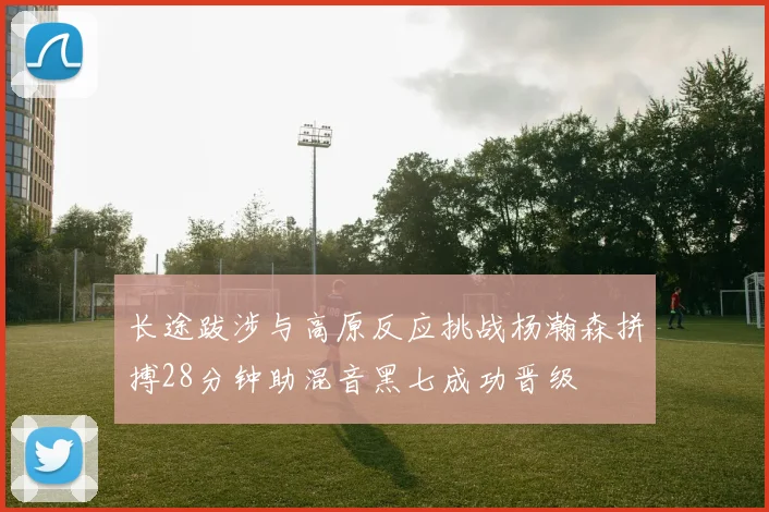 长途跋涉与高原反应挑战杨瀚森拼搏28分钟助混音黑七成功晋级