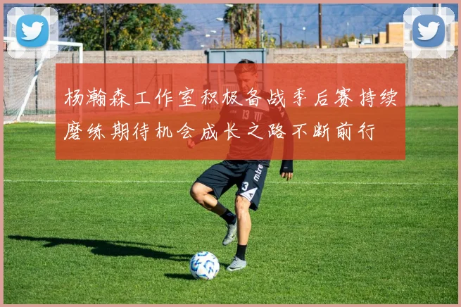 杨瀚森工作室积极备战季后赛持续磨练期待机会成长之路不断前行