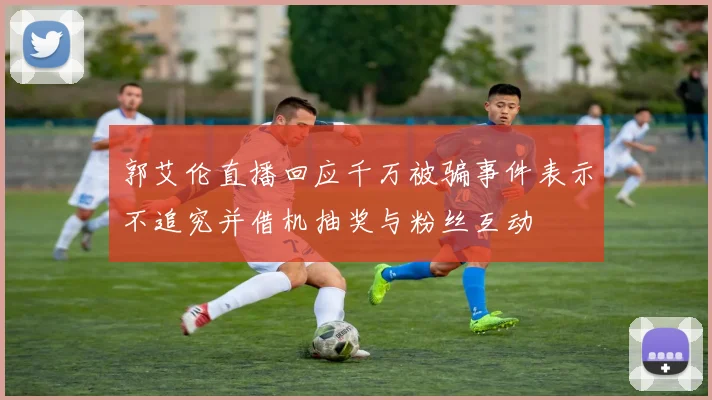 郭艾伦直播回应千万被骗事件表示不追究并借机抽奖与粉丝互动