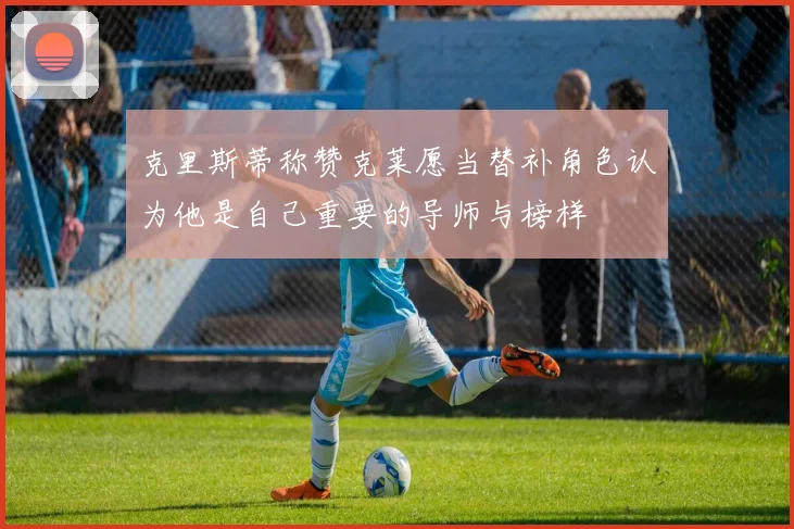 克里斯蒂称赞克莱愿当替补角色认为他是自己重要的导师与榜样