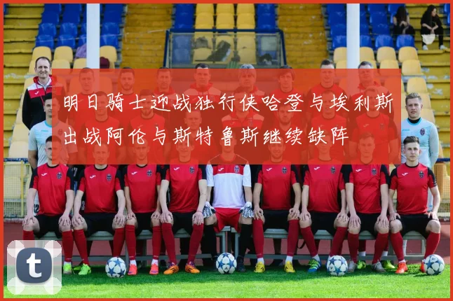 明日骑士迎战独行侠哈登与埃利斯出战阿伦与斯特鲁斯继续缺阵
