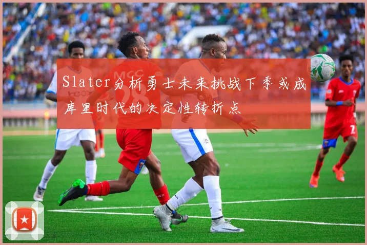 Slater分析勇士未来挑战下季或成库里时代的决定性转折点
