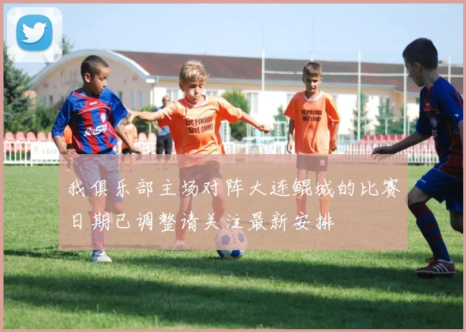 我俱乐部主场对阵大连鲲城的比赛日期已调整请关注最新安排