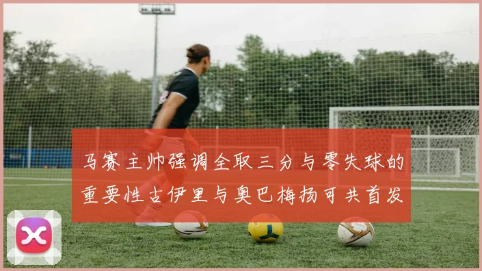 马赛主帅强调全取三分与零失球的重要性古伊里与奥巴梅扬可共首发