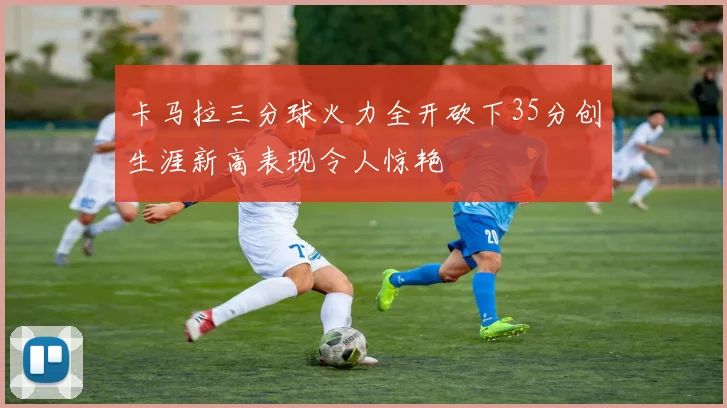 卡马拉三分球火力全开砍下35分创生涯新高表现令人惊艳