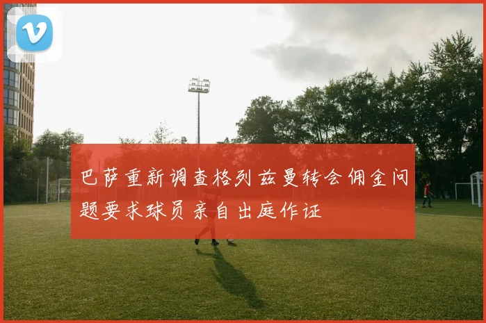 巴萨重新调查格列兹曼转会佣金问题要求球员亲自出庭作证