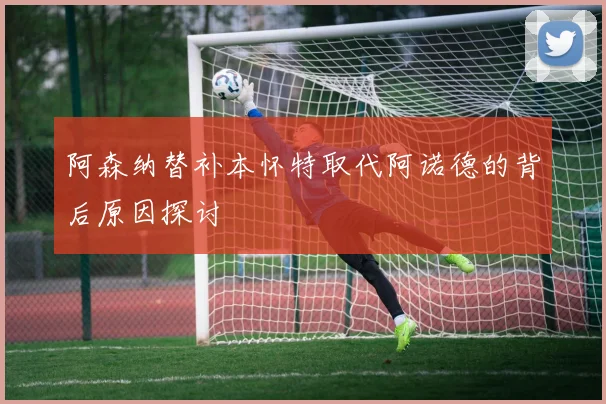阿森纳替补本怀特取代阿诺德的背后原因探讨