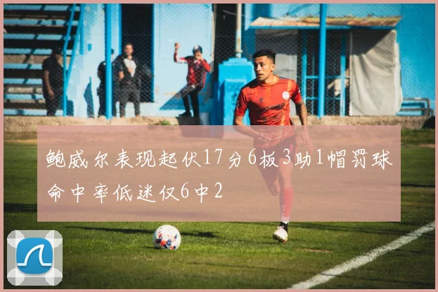 鲍威尔表现起伏17分6板3助1帽罚球命中率低迷仅6中2