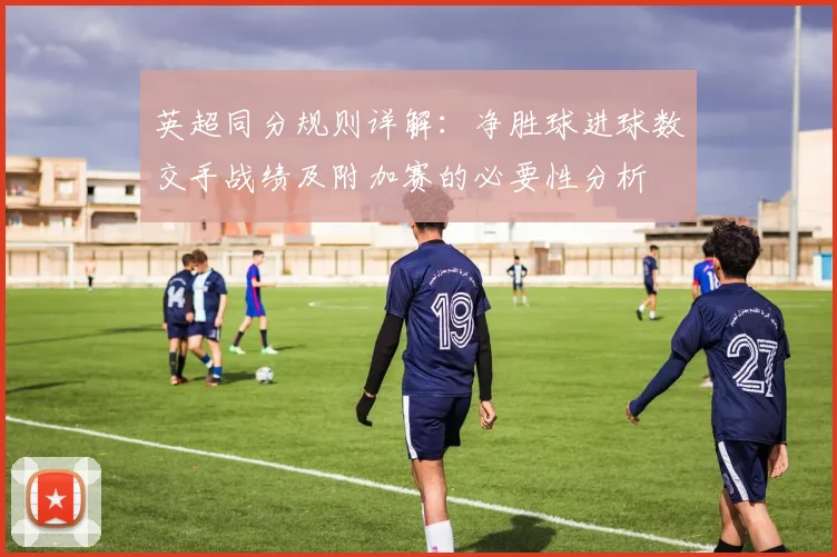 英超同分规则详解：净胜球进球数交手战绩及附加赛的必要性分析