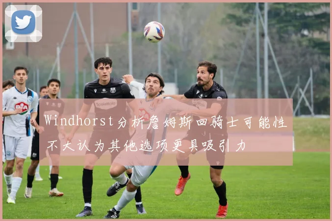 Windhorst分析詹姆斯回骑士可能性不大认为其他选项更具吸引力