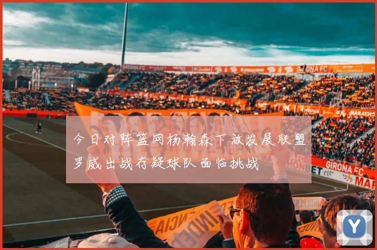 今日对阵篮网杨瀚森下放发展联盟罗威出战存疑球队面临挑战