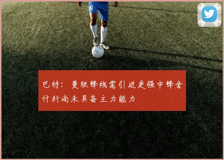 巴特：曼联锋线需引进更强中锋舍什科尚未具备主力能力